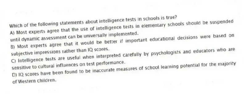Which of the following statements about intelligence tests in schools is true?
A) Most experts agree that the use of intelligence tests in elementary schools should be suspended until dynamic assessment can be universally implemented.
B) Most experts agree that it would be better if important educational decisions were based on subjective impressions rather than IQ scores.
C) Intelligence tests are useful when interpreted carefully by psychologists and educators who are sensitive to cultural influences on test performance.
D) IQ scores have been found to be inaccurate measures of school learning potential for the majority of Western children.