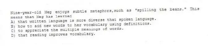 Nine-year-old Meg enjoys subtle metaphors,such as "spilling the beans." This means that Meg has learned
A) that written language is more diverse that spoken language.
B) how to add new words to her vocabulary using definitions.
C) to appreciate the multiple meanings of words.
D) that reading improves vocabulary.