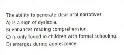 The ability to generate clear oral narratives
A) is a sign of dyslexia.
B) enhances reading comprehension.
C) is only found in children with formal schooling.
D) emerges during adolescence.