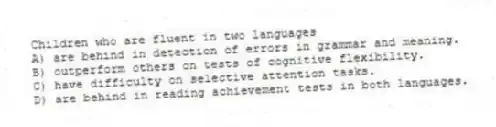 Children who are fluent in two languages
A) are behind in detection of errors in grammar and meaning.
B) outperform others on tests of cognitive flexibility.
C) have difficulty on selective attention tasks.
D) are behind in reading achievement tests in both languages.