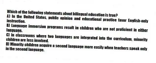 Which of the following statements about bilingual education is true?
A) In the United States, public opinion and educational practice favor English-only instruction.
B) Language immersion programs result in children who are not proficient in either language.
C) In classrooms where two languages are integrated into the curriculum, minority children are less involved.
D) Minority children acquire a second language more easily when teachers speak only in the second language.