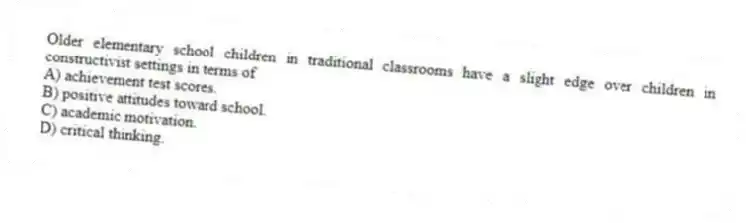 Older elementary school children in traditional classrooms have a slight edge over children in constructivist settings in terms of
A) achievement test scores.
B) positive attitudes toward school.
C) academic motivation.
D) critical thinking.