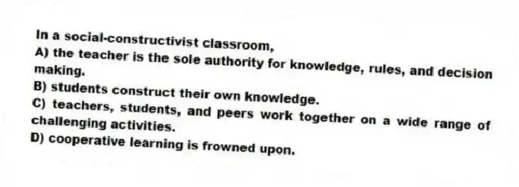 In a social-constructivist classroom,
A) the teacher is the sole authority for knowledge, rules, and decision making.
B) students construct their own knowledge.
C) teachers, students, and peers work together on a wide range of challenging activities.
D) cooperative learning is frowned upon.