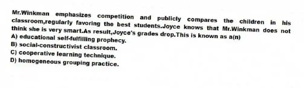 Mr.Winkman emphasizes competition and publicly compares the children in his classroom,regularly favoring the best students.Joyce knows that Mr.Winkman does not think she is very smart.As result,Joyce's grades drop.This is known as a(n)
A) educational self-fulfilling prophecy.
B) social-constructivist classroom.
C) cooperative learning technique.
D) homogeneous grouping practice.