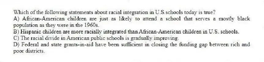 Which of the following statements about racial integration in U.S.schools today is true?
A) African-American children are just as likely to attend a school that serves a mostly black population as they were in the 1960s.
B) Hispanic children are more racially integrated than African-American children in U.S. schools.
C) The racial divide in American public schools is gradually improving.
D) Federal and state grants-in-aid have been sufficient in closing the funding gap between rich and poor districts.