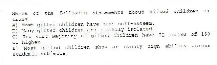 Which of the following statements about gifted children is true?
A) Most gifted children have high self-esteem.
B) Many gifted children are socially isolated.
C) The vast majority of gifted children have IQ scores of 150 or higher.
D) Most gifted children show an evenly high ability across academic subjects.