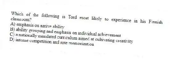 Which of the following is Tord most likely to experience in his Finnish classroom?
A) emphasis on native ability
B) ability grouping and emphasis on individual achievement
C) a nationally mandated curriculum aimed at cultivating creativity
D) intense competition and rote memorization