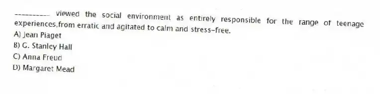 __________ viewed the social environment as entirely responsible for the range of teenage experiences,from erratic and agitated to calm and stress-free.
A) Jean Piaget
B) G. Stanley Hall
C) Anna Freud
D) Margaret Mead