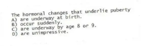 The hormonal changes that underlie puberty
A) are underway at birth.
B) occur suddenly.
C) are underway by age 8 or 9.
D) are unimpressive.