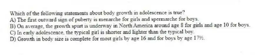 Which of the following statements about body growth in adolescence is true?
A) The first outward sign of puberty is menarche for girls and spermarche for boys.
B) On average, the growth spurt is underway in North America around age 8 for girls and age 10 for boys.
C) In early adolescence, the typical girl is shorter and lighter than the typical boy.
D) Growth in body size is complete for most girls by age 16 and for boys by age 17½.