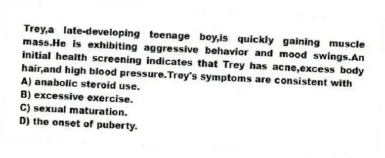 Trey,a late-developing teenage boy,is quickly gaining muscle mass.He is exhibiting aggressive behavior and mood swings.An initial health screening indicates that Trey has acne,excess body hair,and high blood pressure.Trey's symptoms are consistent with
A) anabolic steroid use.
B) excessive exercise.
C) sexual maturation.
D) the onset of puberty.