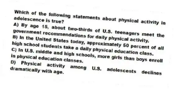 Which of the following statements about physical activity in adolescence is true?
A) By age 15, about two-thirds of U.S. teenagers meet the government recommendations for daily physical activity.
B) In the United States today, approximately 50 percent of all high school students take a daily physical education class.
C) In U.S. middle and high schools, more girls than boys enroll in physical education classes.
D) Physical activity among U.S. adolescents declines dramatically with age.