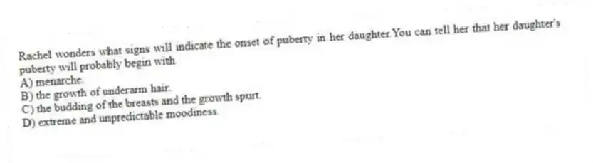 Rachel wonders what signs will indicate the onset of puberty in her daughter.You can tell her that her daughter's puberty will probably begin with
A) menarche.
B) the growth of underarm hair.
C) the budding of the breasts and the growth spurt.
D) extreme and unpredictable moodiness.