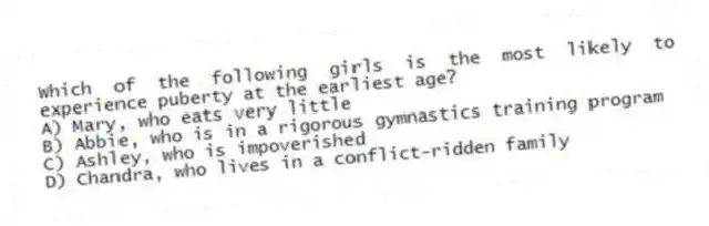 Which of the following girls is the most likely to experience puberty at the earliest age?
A) Mary, who eats very little
B) Abbie, who is in a rigorous gymnastics training program
C) Ashley, who is impoverished
D) Chandra, who lives in a conflict-ridden family