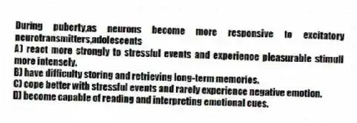 During puberty,as neurons become more responsive to excitatory neurotransmitters,adolescents
A) react more strongly to stressful events and experience pleasurable stimuli more intensely.
B) have difficulty storing and retrieving long-term memories.
C) cope better with stressful events and rarely experience negative emotion.
D) become capable of reading and interpreting emotional cues.