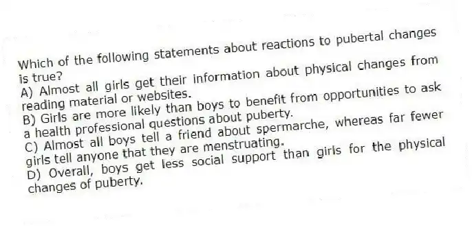 Which of the following statements about reactions to pubertal changes is true?
A) Almost all girls get their information about physical changes from reading material or websites.
B) Girls are more likely than boys to benefit from opportunities to ask a health professional questions about puberty.
C) Almost all boys tell a friend about spermarche, whereas far fewer girls tell anyone that they are menstruating.
D) Overall, boys get less social support than girls for the physical changes of puberty.