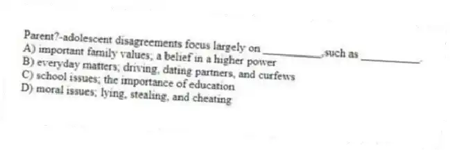 Parent?-adolescent disagreements focus largely on __________,such as __________.
A) important family values; a belief in a higher power
B) everyday matters; driving, dating partners, and curfews
C) school issues; the importance of education
D) moral issues; lying, stealing, and cheating