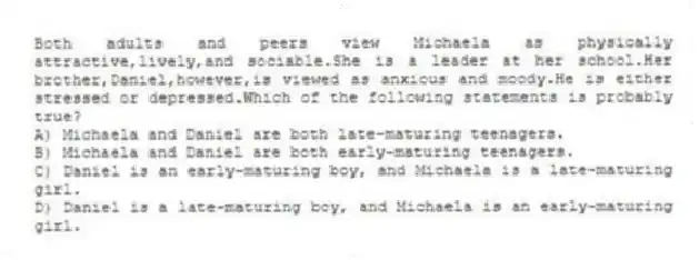Both adults and peers view Michaela as physically attractive,lively,and sociable.She is a leader at her school.Her brother,Daniel,however,is viewed as anxious and moody.He is either stressed or depressed.Which of the following statements is probably true?
A) Michaela and Daniel are both late-maturing teenagers.
B) Michaela and Daniel are both early-maturing teenagers.
C) Daniel is an early-maturing boy, and Michaela is a late-maturing girl.
D) Daniel is a late-maturing boy, and Michaela is an early-maturing girl.