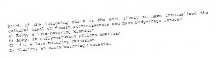 Which of the following girls is the most likely to have internalized the cultural ideal of female attractiveness and have body-image issues?
A) Ruby, a late-maturing Hispanic
B) Abby, an early-maturing African American
C) Liz, a late-maturing Caucasian
D) Klarice, an early-maturing Caucasian