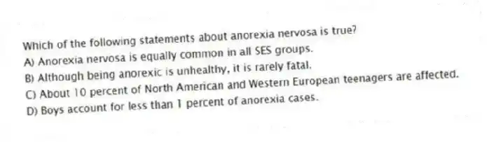 Which of the following statements about anorexia nervosa is true?
A) Anorexia nervosa is equally common in all SES groups.
B) Although being anorexic is unhealthy, it is rarely fatal.
C) About 10 percent of North American and Western European teenagers are affected.
D) Boys account for less than 1 percent of anorexia cases.