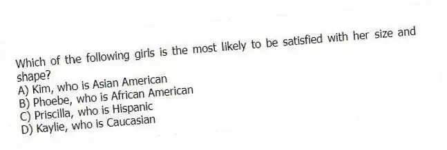 Which of the following girls is the most likely to be satisfied with her size and shape?
A) Kim, who is Asian American
B) Phoebe, who is African American
C) Priscilla, who is Hispanic
D) Kaylie, who is Caucasian