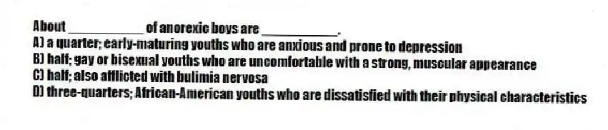 About __________ of anorexic boys are __________.
A) a quarter; early-maturing youths who are anxious and prone to depression
B) half; gay or bisexual youths who are uncomfortable with a strong, muscular appearance
C) half; also afflicted with bulimia nervosa
D) three-quarters; African-American youths who are dissatisfied with their physical characteristics