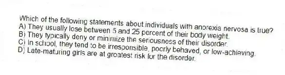 Which of the following statements about individuals with anorexia nervosa is true?
A) They usually lose between 5 and 25 percent of their body weight.
B) They typically deny or minimize the seriousness of their disorder.
C) In school, they tend to be irresponsible, poorly behaved, or low-achieving.
D) Late-maturing girls are at greatest risk for the disorder.