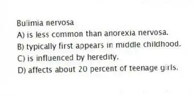 Bulimia nervosa
A) is less common than anorexia nervosa.
B) typically first appears in middle childhood.
C) is influenced by heredity.
D) affects about 20 percent of teenage girls.