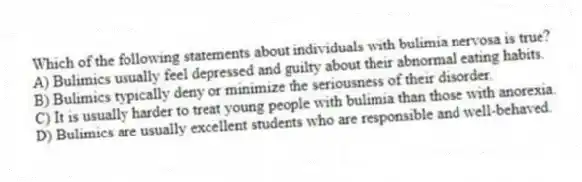 Which of the following statements about individuals with bulimia nervosa is true?
A) Bulimics usually feel depressed and guilty about their abnormal eating habits.
B) Bulimics typically deny or minimize the seriousness of their disorder.
C) It is usually harder to treat young people with bulimia than those with anorexia.
D) Bulimics are usually excellent students who are responsible and well-behaved.