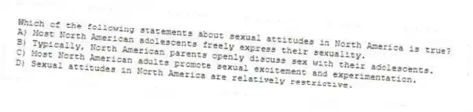 Which of the following statements about sexual attitudes in North America is true?
A) Most North American adolescents freely express their sexuality.
B) Typically, North American parents openly discuss sex with their adolescents.
C) Most North American adults promote sexual excitement and experimentation.
D) Sexual attitudes in North America are relatively restrictive.