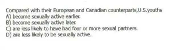Compared with their European and Canadian counterparts,U.S.youths
A) become sexually active earlier.
B) become sexually active later.
C) are less likely to have had four or more sexual partners.
D) are less likely to be sexually active.