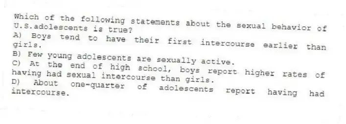 Which of the following statements about the sexual behavior of U.S.adolescents is true?
A) Boys tend to have their first intercourse earlier than girls.
B) Few young adolescents are sexually active.
C) At the end of high school, boys report higher rates of having had sexual intercourse than girls.
D) About one-quarter of adolescents report having had intercourse.