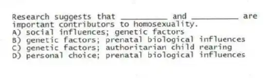 Research suggests that __________ and __________ are important contributors to homosexuality.
A) social influences; genetic factors
B) genetic factors; prenatal biological influences
C) genetic factors; authoritarian child rearing
D) personal choice; prenatal biological influences