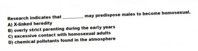 Research indicates that __________ may predispose males to become homosexual.
A) X-linked heredity
B) overly strict parenting during the early years
C) excessive contact with homosexual adults
D) chemical pollutants found in the atmosphere