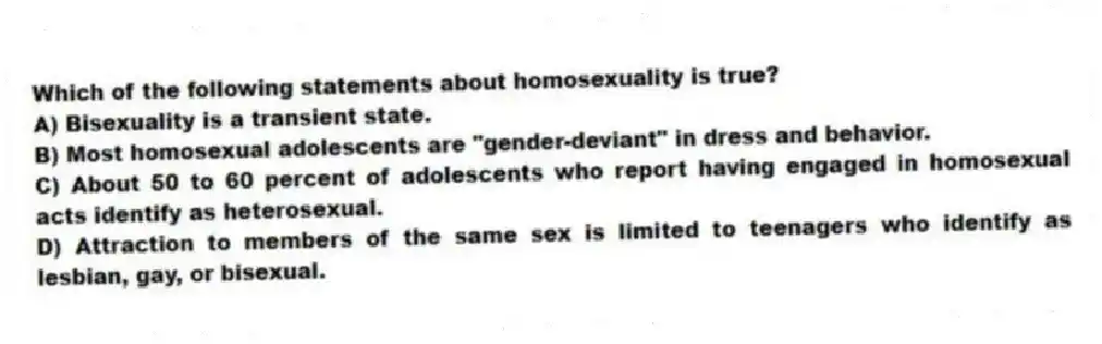 Which of the following statements about homosexuality is true?
A) Bisexuality is a transient state.
B) Most homosexual adolescents are "gender-deviant" in dress and behavior.
C) About 50 to 60 percent of adolescents who report having engaged in homosexual acts identify as heterosexual.
D) Attraction to members of the same sex is limited to teenagers who identify as lesbian, gay, or bisexual.