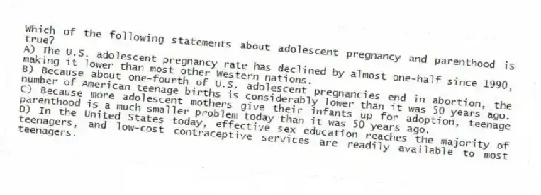 Which of the following statements about adolescent pregnancy and parenthood is true?
A) The U.S. adolescent pregnancy rate has declined by almost one-half since 1990, making it lower than most other Western nations.
B) Because about one-fourth of U.S. adolescent pregnancies end in abortion, the number of American teenage births is considerably lower than it was 50 years ago.
C) Because more adolescent mothers give their infants up for adoption, teenage parenthood is a much smaller problem today than it was 50 years ago.
D) In the United States today, effective sex education reaches the majority of teenagers, and low-cost contraceptive services are readily available to most teenagers.
