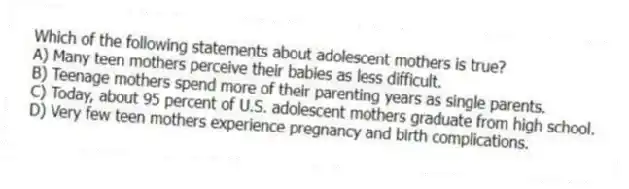 Which of the following statements about adolescent mothers is true?
A) Many teen mothers perceive their babies as less difficult.
B) Teenage mothers spend more of their parenting years as single parents.
C) Today, about 95 percent of U.S. adolescent mothers graduate from high school.
D) Very few teen mothers experience pregnancy and birth complications.