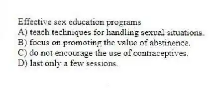 Effective sex education programs
A) teach techniques for handling sexual situations.
B) focus on promoting the value of abstinence.
C) do not encourage the use of contraceptives.
D) last only a few sessions.