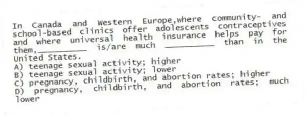 In Canada and Western Europe,where community- and school-based clinics offer adolescents contraceptives and where universal health insurance helps pay for them,__________ is/are much __________ than in the United States.
A) teenage sexual activity; higher
B) teenage sexual activity; lower
C) pregnancy, childbirth, and abortion rates; higher
D) pregnancy, childbirth, and abortion rates; much lower