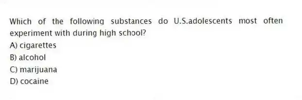 Which of the following substances do U.S.adolescents most often experiment with during high school?
A) cigarettes
B) alcohol
C) marijuana
D) cocaine