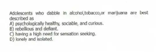 Adolescents who dabble in alcohol,tobacco,or marijuana are best described as
A) psychologically healthy, sociable, and curious.
B) rebellious and defiant.
C) having a high need for sensation seeking.
D) lonely and isolated.