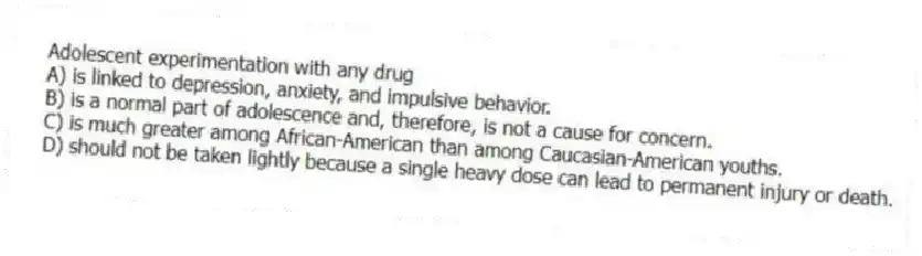 Adolescent experimentation with any drug
A) is linked to depression, anxiety, and impulsive behavior.
B) is a normal part of adolescence and, therefore, is not a cause for concern.
C) is much greater among African-American than among Caucasian-American youths.
D) should not be taken lightly because a single heavy dose can lead to permanent injury or death.