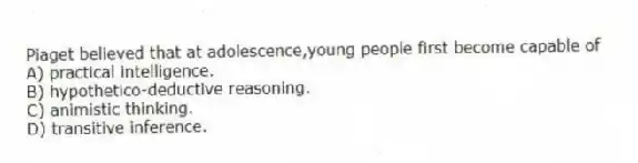 Piaget believed that at adolescence,young people first become capable of
A) practical intelligence.
B) hypothetico-deductive reasoning.
C) animistic thinking.
D) transitive inference.