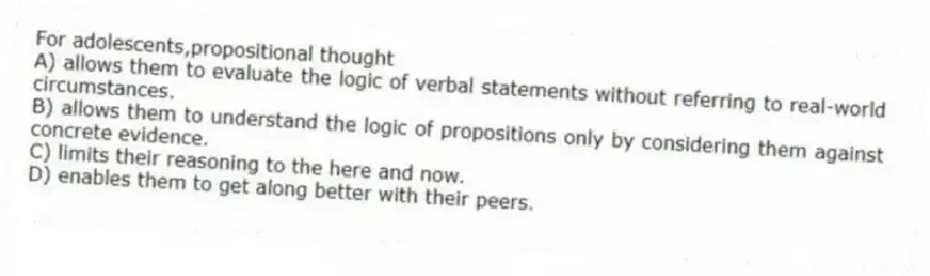 For adolescents,propositional thought
A) allows them to evaluate the logic of verbal statements without referring to real-world circumstances.
B) allows them to understand the logic of propositions only by considering them against concrete evidence.
C) limits their reasoning to the here and now.
D) enables them to get along better with their peers.