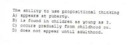 The ability to use propositional thinking
A) appears at puberty.
B) is found in children as young as 3.
C) occurs gradually from childhood on.
D) does not appear until adulthood.