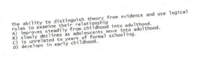 The ability to distinguish theory from evidence and use logical rules to examine their relationship
A) improves steadily from childhood into adulthood.
B) slowly declines as adolescents move into adulthood.
C) is unrelated to years of formal schooling.
D) develops in early childhood.