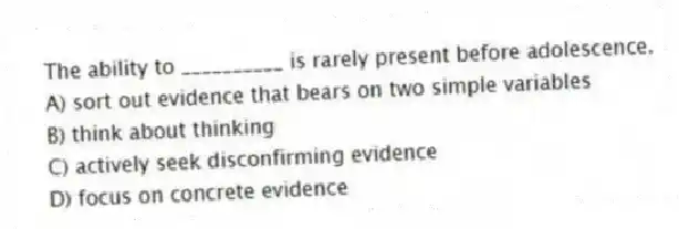 The ability to __________ is rarely present before adolescence.
A) sort out evidence that bears on two simple variables
B) think about thinking
C) actively seek disconfirming evidence
D) focus on concrete evidence