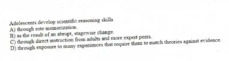 Adolescents develop scientific reasoning skills
A) through rote memorization.
B) as the result of an abrupt, stagewise change.
C) through direct instruction from adults and more expert peers.
D) through exposure to many experiences that require them to match theories against evidence.
