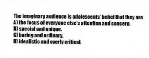 The imaginary audience is adolescents' belief that they are
A) the focus of everyone else's attention and concern.
B) special and unique.
C) boring and ordinary.
D) idealistic and overly critical.