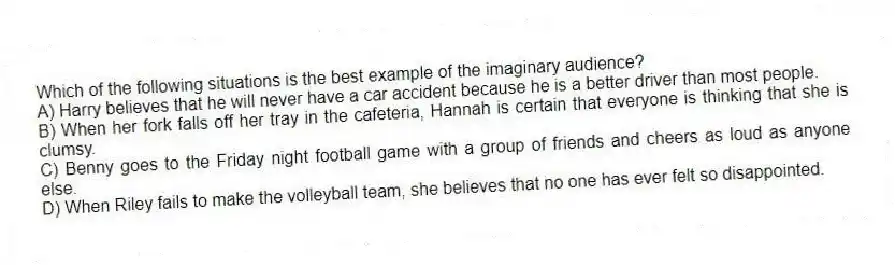 Which of the following situations is the best example of the imaginary audience?
A) Harry believes that he will never have a car accident because he is a better driver than most people.
B) When her fork falls off her tray in the cafeteria, Hannah is certain that everyone is thinking that she is clumsy.
C) Benny goes to the Friday night football game with a group of friends and cheers as loud as anyone else.
D) When Riley fails to make the volleyball team, she believes that no one has ever felt so disappointed.